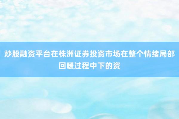 炒股融资平台在株洲证券投资市场在整个情绪局部回暖过程中下的资