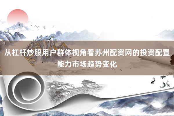 从杠杆炒股用户群体视角看苏州配资网的投资配置能力市场趋势变化