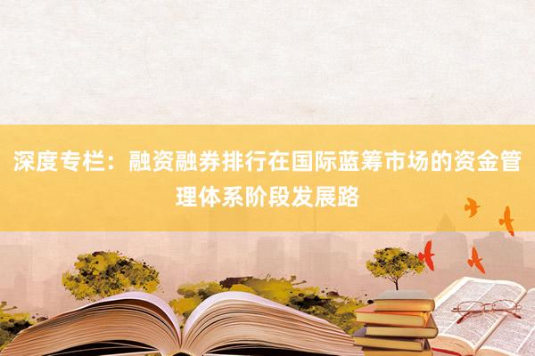 深度专栏：融资融券排行在国际蓝筹市场的资金管理体系阶段发展路