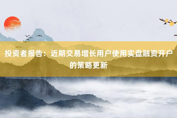 投资者报告:近期交易增长用户使用实盘融资开户的策略更新