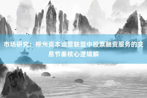 市场研究：柳州资本运营联盟中股票融资服务的交易节奏核心逻辑解