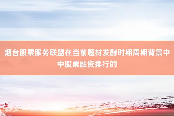 烟台股票服务联盟在当前题材发酵时期周期背景中中股票融资排行的