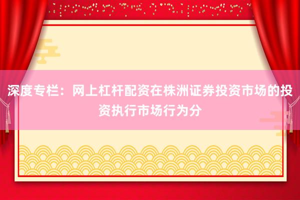深度专栏：网上杠杆配资在株洲证券投资市场的投资执行市场行为分
