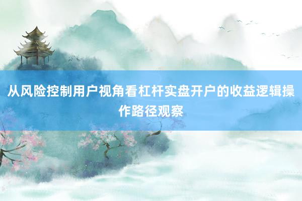 从风险控制用户视角看杠杆实盘开户的收益逻辑操作路径观察