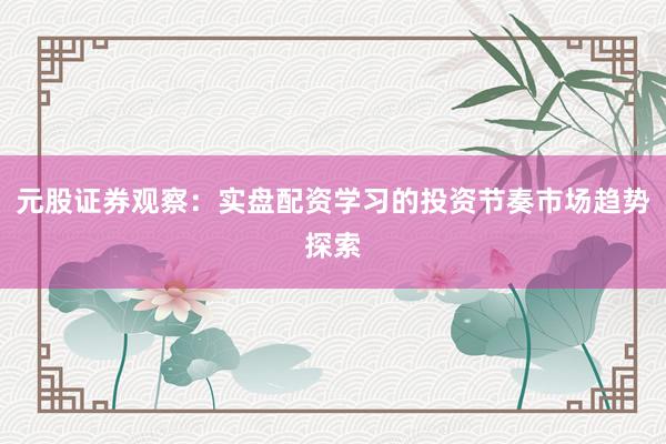 元股证券观察：实盘配资学习的投资节奏市场趋势探索