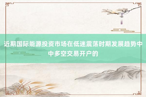 近期国际能源投资市场在低迷震荡时期发展趋势中中多空交易开户的