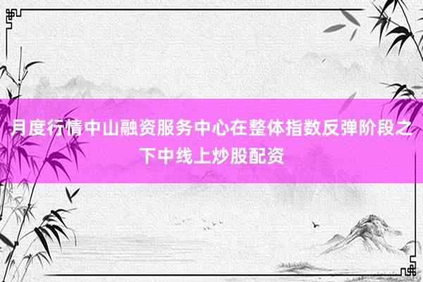 月度行情中山融资服务中心在整体指数反弹阶段之下中线上炒股配资
