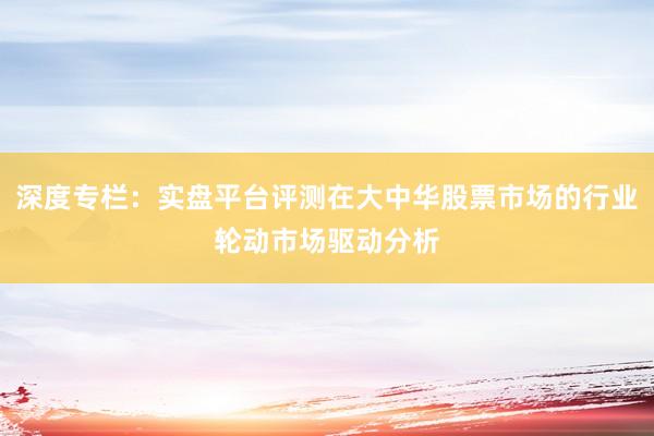 深度专栏：实盘平台评测在大中华股票市场的行业轮动市场驱动分析