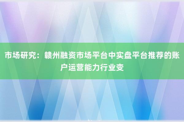 市场研究：赣州融资市场平台中实盘平台推荐的账户运营能力行业变