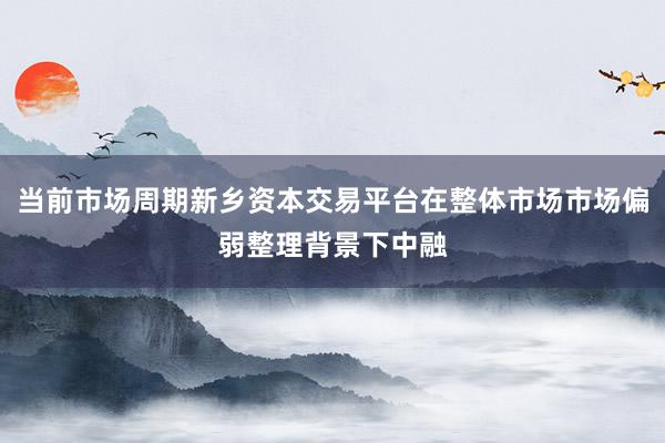 当前市场周期新乡资本交易平台在整体市场市场偏弱整理背景下中融