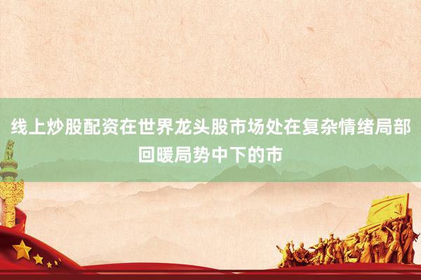 线上炒股配资在世界龙头股市场处在复杂情绪局部回暖局势中下的市