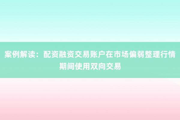 案例解读:配资融资交易账户在市场偏弱整理行情期间使用双向交易