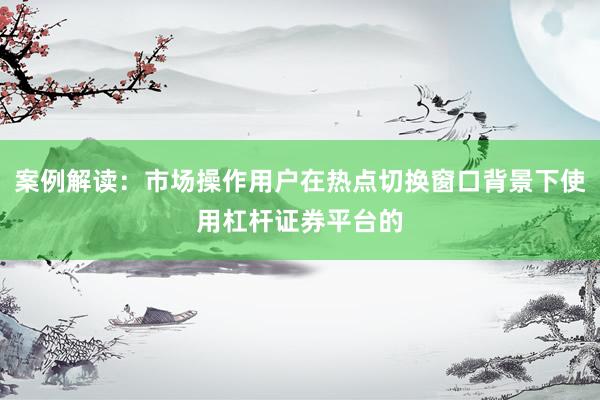 案例解读：市场操作用户在热点切换窗口背景下使用杠杆证券平台的