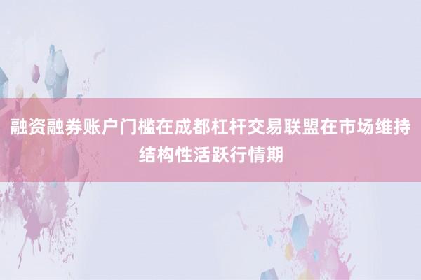 融资融券账户门槛在成都杠杆交易联盟在市场维持结构性活跃行情期