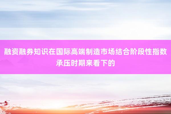 融资融券知识在国际高端制造市场结合阶段性指数承压时期来看下的