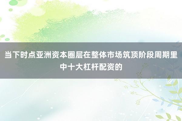 当下时点亚洲资本圈层在整体市场筑顶阶段周期里中十大杠杆配资的