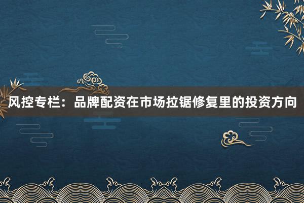 风控专栏：品牌配资在市场拉锯修复里的投资方向