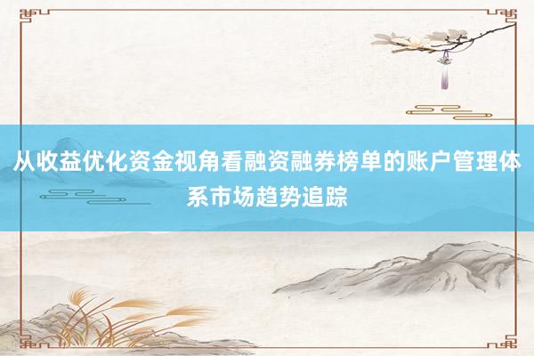 从收益优化资金视角看融资融券榜单的账户管理体系市场趋势追踪