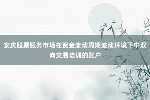 安庆股票服务市场在资金流动周期波动环境下中双向交易培训的账户