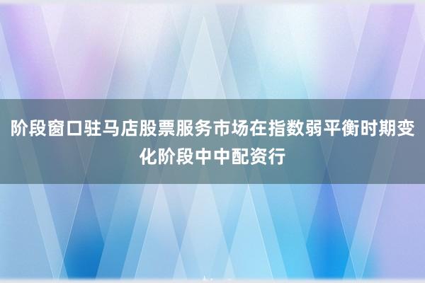 阶段窗口驻马店股票服务市场在指数弱平衡时期变化阶段中中配资行