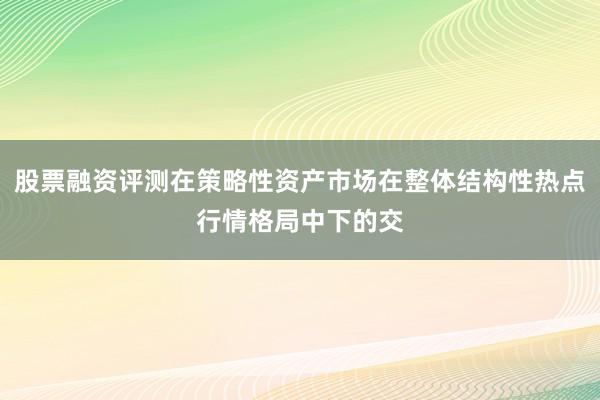 股票融资评测在策略性资产市场在整体结构性热点行情格局中下的交