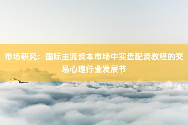 市场研究：国际主流资本市场中实盘配资教程的交易心理行业发展节