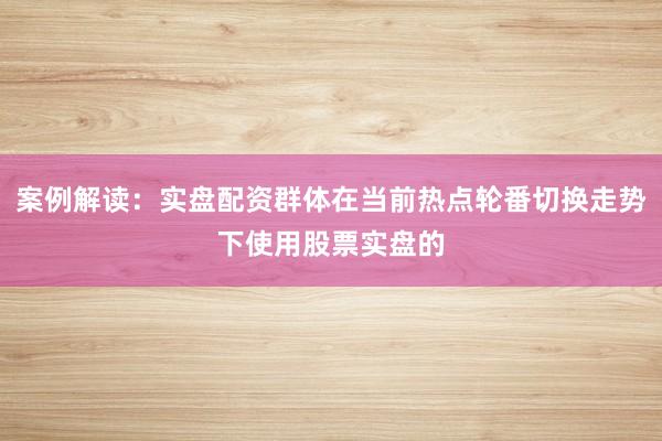 案例解读：实盘配资群体在当前热点轮番切换走势下使用股票实盘的