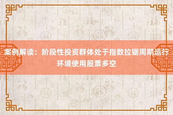 案例解读：阶段性投资群体处于指数拉锯周期运行环境使用股票多空
