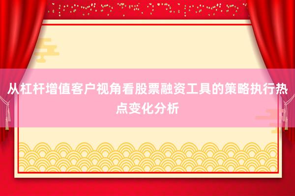 从杠杆增值客户视角看股票融资工具的策略执行热点变化分析