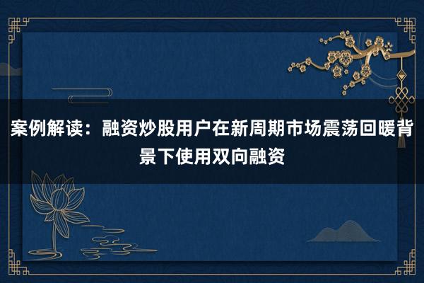 案例解读：融资炒股用户在新周期市场震荡回暖背景下使用双向融资