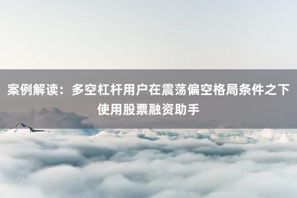 案例解读：多空杠杆用户在震荡偏空格局条件之下使用股票融资助手