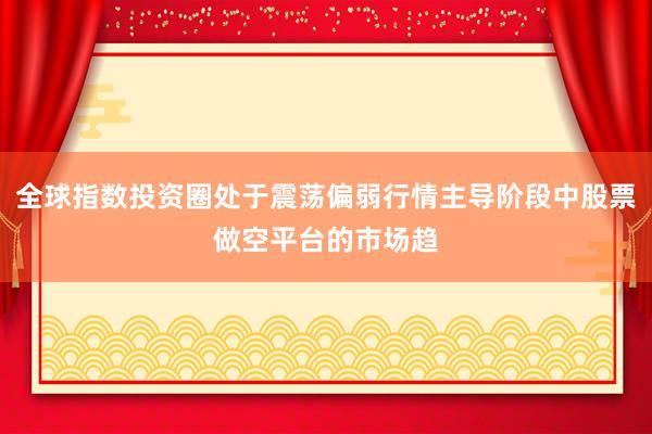 全球指数投资圈处于震荡偏弱行情主导阶段中股票做空平台的市场趋