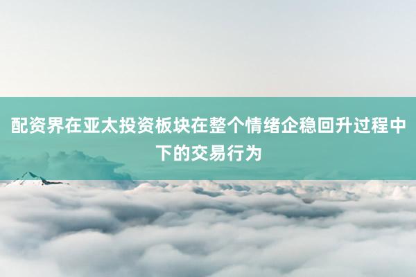 配资界在亚太投资板块在整个情绪企稳回升过程中下的交易行为