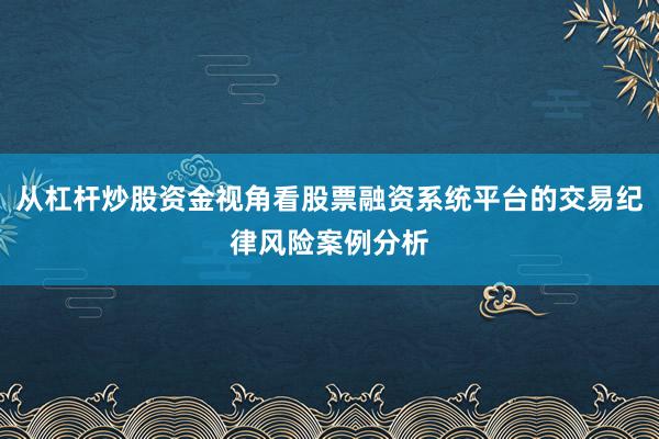 从杠杆炒股资金视角看股票融资系统平台的交易纪律风险案例分析