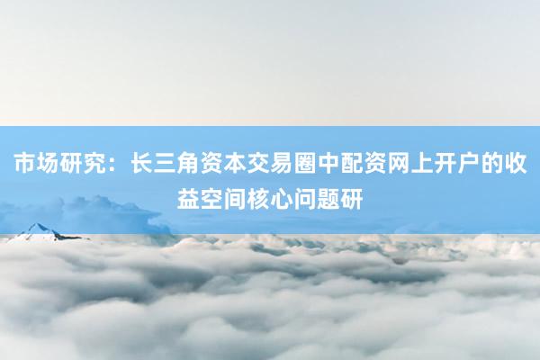 市场研究：长三角资本交易圈中配资网上开户的收益空间核心问题研