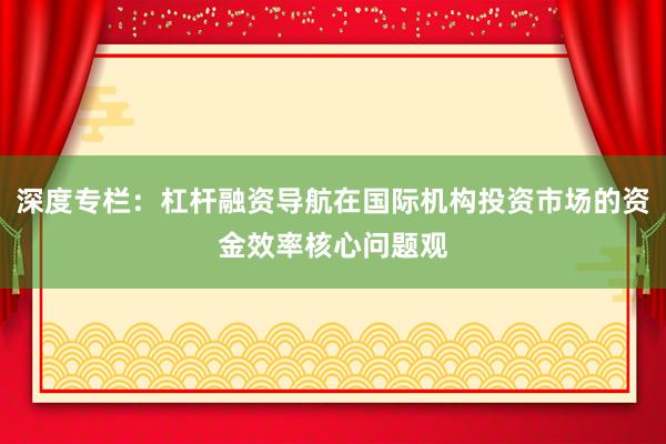 深度专栏：杠杆融资导航在国际机构投资市场的资金效率核心问题观
