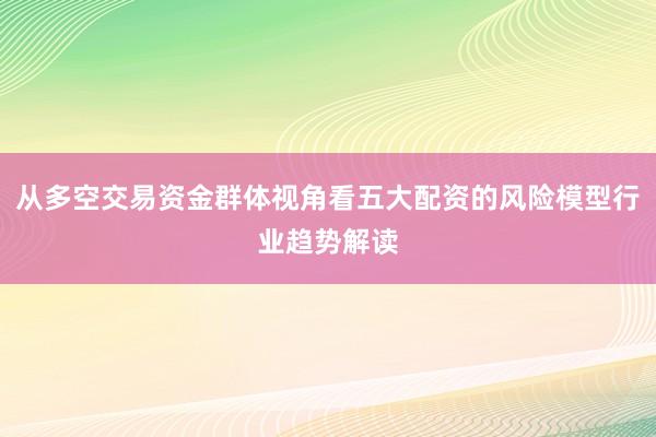 从多空交易资金群体视角看五大配资的风险模型行业趋势解读