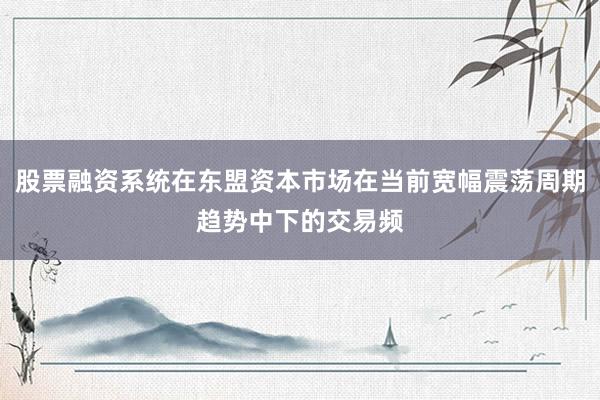 股票融资系统在东盟资本市场在当前宽幅震荡周期趋势中下的交易频