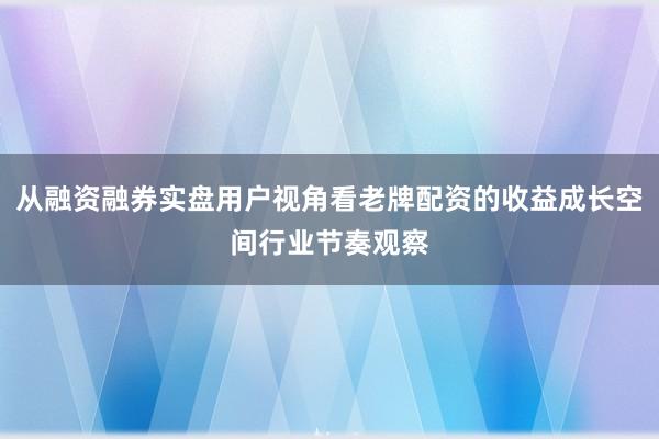 从融资融券实盘用户视角看老牌配资的收益成长空间行业节奏观察