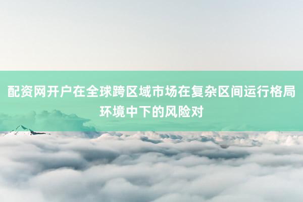 配资网开户在全球跨区域市场在复杂区间运行格局环境中下的风险对