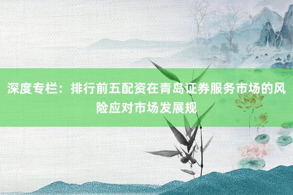 深度专栏：排行前五配资在青岛证券服务市场的风险应对市场发展规