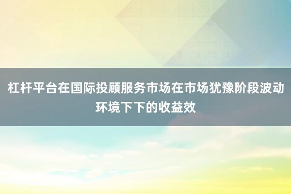 杠杆平台在国际投顾服务市场在市场犹豫阶段波动环境下下的收益效