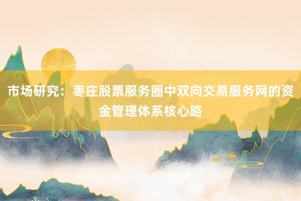 市场研究：枣庄股票服务圈中双向交易服务网的资金管理体系核心路