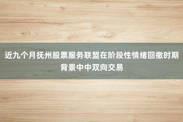 近九个月抚州股票服务联盟在阶段性情绪回撤时期背景中中双向交易
