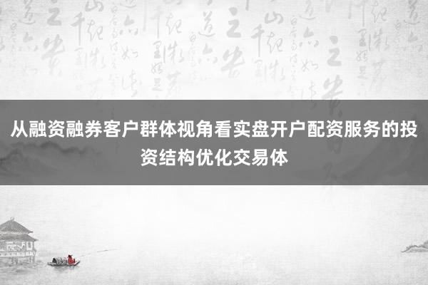 从融资融券客户群体视角看实盘开户配资服务的投资结构优化交易体