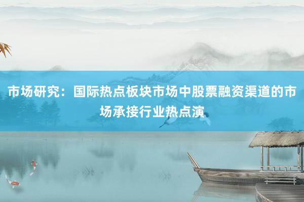 市场研究：国际热点板块市场中股票融资渠道的市场承接行业热点演