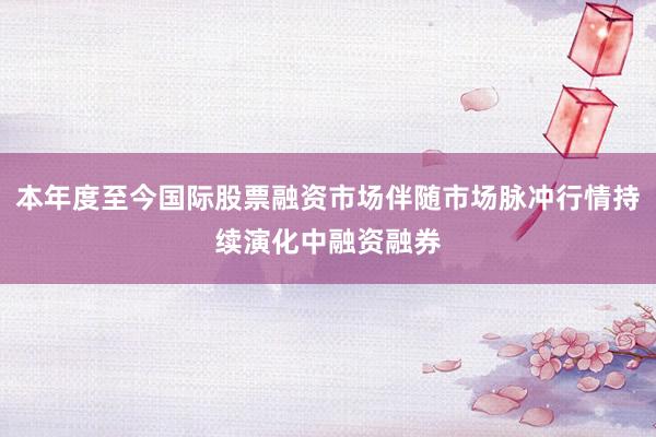 本年度至今国际股票融资市场伴随市场脉冲行情持续演化中融资融券