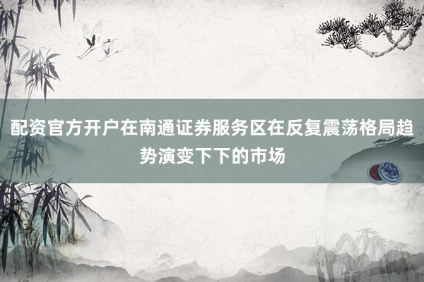 配资官方开户在南通证券服务区在反复震荡格局趋势演变下下的市场