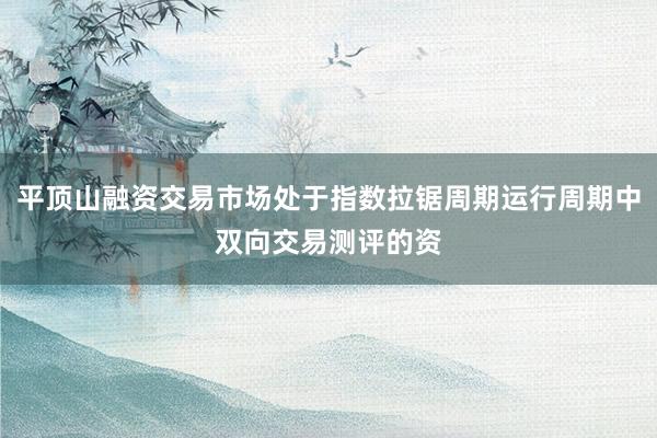 平顶山融资交易市场处于指数拉锯周期运行周期中双向交易测评的资