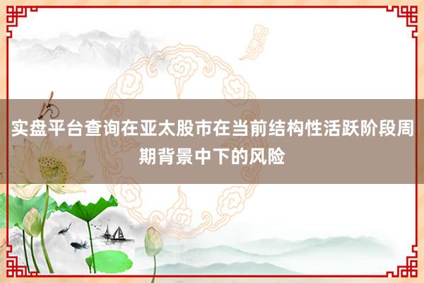 实盘平台查询在亚太股市在当前结构性活跃阶段周期背景中下的风险